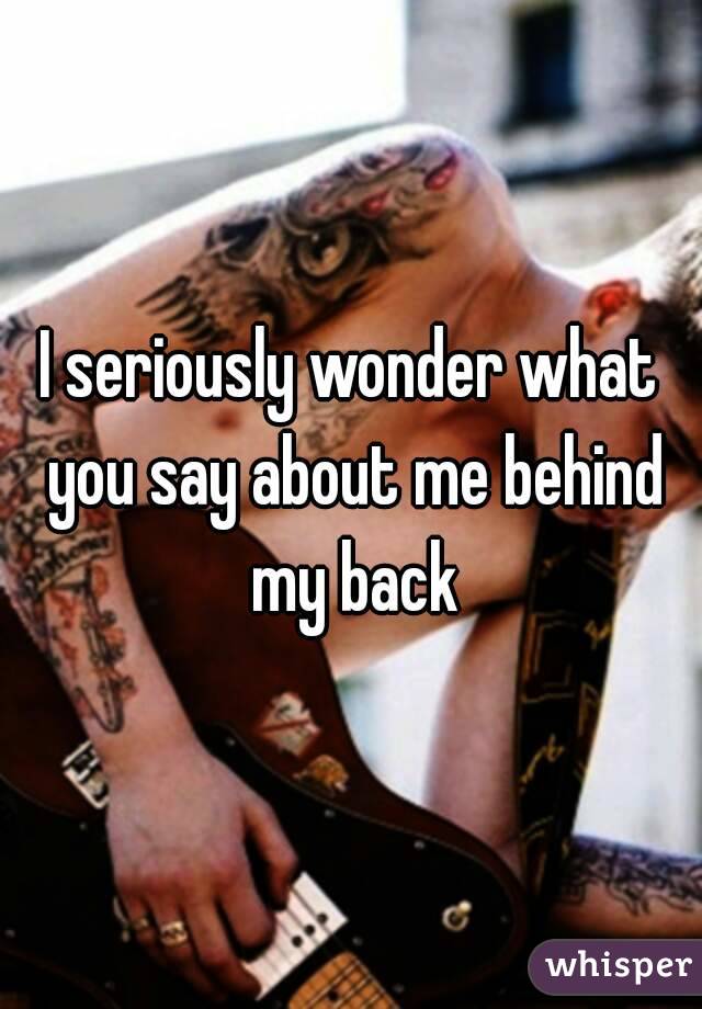 I seriously wonder what you say about me behind my back