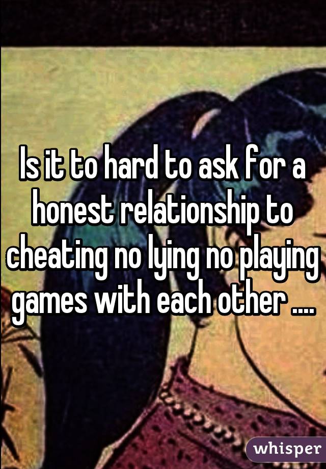 Is it to hard to ask for a honest relationship to cheating no lying no playing games with each other ....