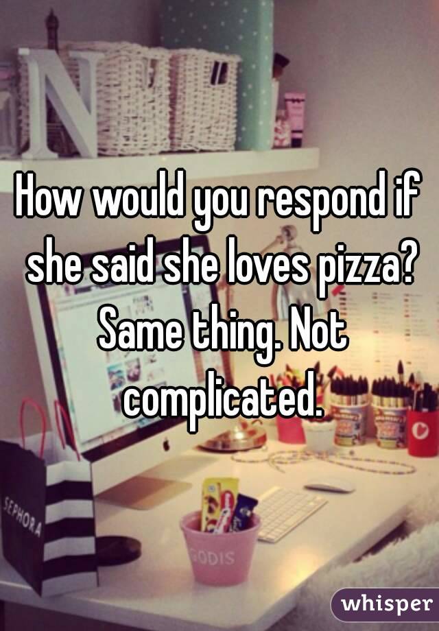 How would you respond if she said she loves pizza? Same thing. Not complicated.