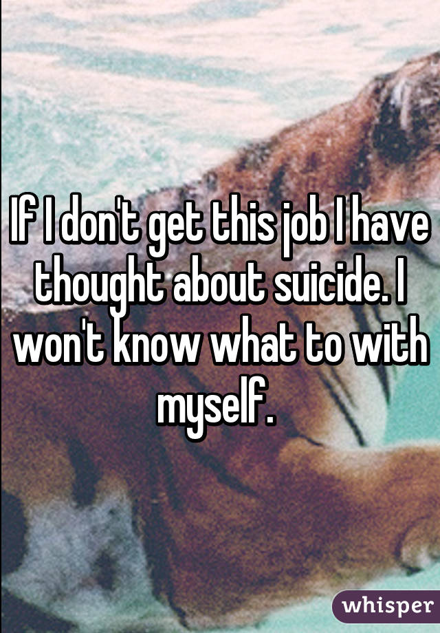 If I don't get this job I have thought about suicide. I won't know what to with myself. 