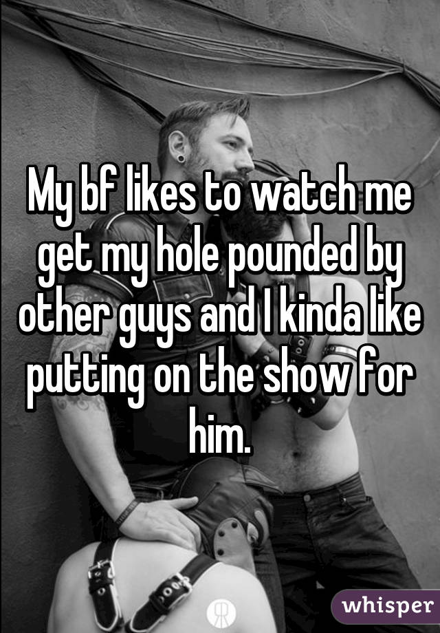 My bf likes to watch me get my hole pounded by other guys and I kinda like putting on the show for him.