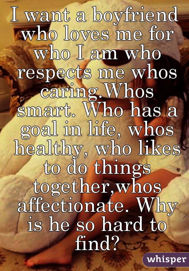 I want a boyfriend who loves me for who I am who respects me whos caring.Whos smart. Who has a goal in life, whos healthy, who likes to do things together,whos affectionate. Why is he so hard to find?