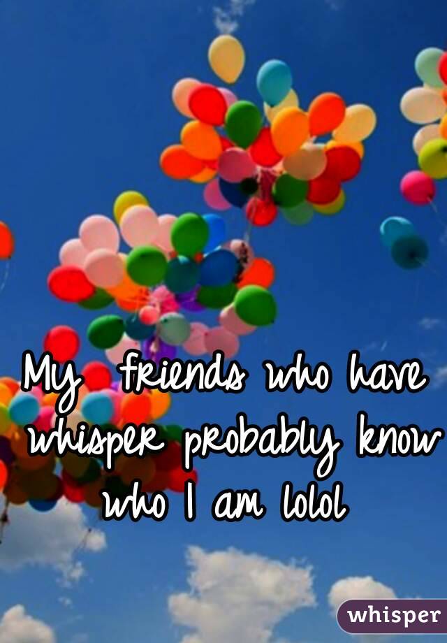 My  friends who have whisper probably know who I am lolol 