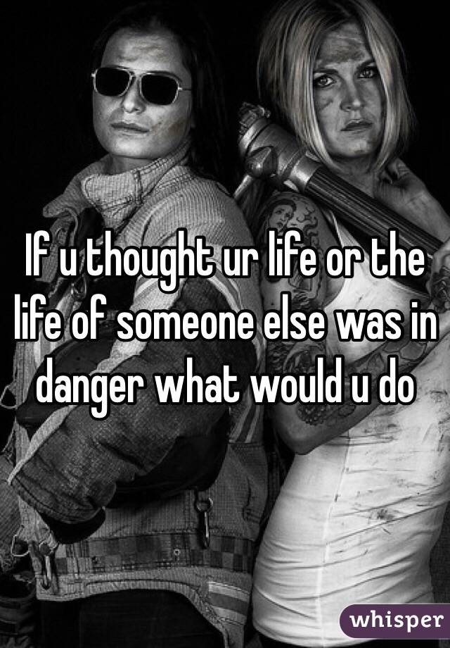 If u thought ur life or the life of someone else was in danger what would u do 