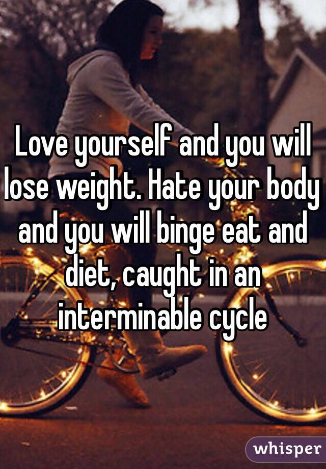 Love yourself and you will lose weight. Hate your body and you will binge eat and diet, caught in an interminable cycle