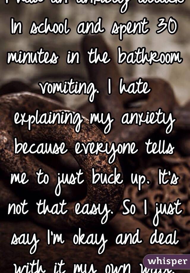 I had an anxiety attack In school and spent 30 minutes in the bathroom vomiting. I hate explaining my anxiety because everyone tells me to just buck up. It's not that easy. So I just say I'm okay and deal with it my own way.