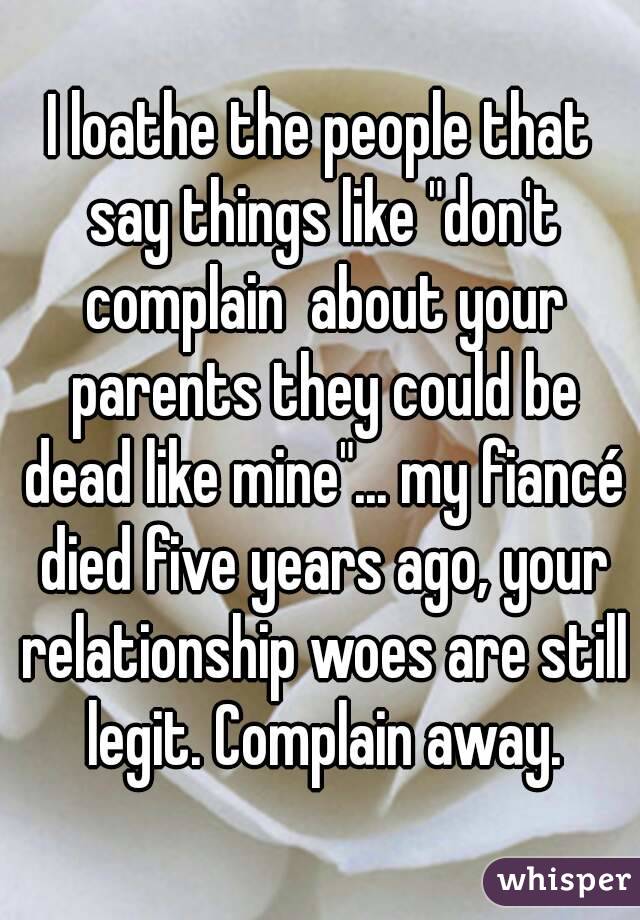 I loathe the people that say things like "don't complain  about your parents they could be dead like mine"... my fiancé died five years ago, your relationship woes are still legit. Complain away.