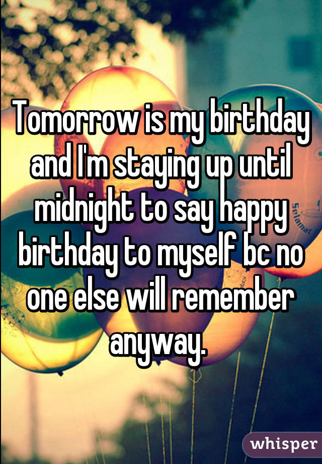 Tomorrow is my birthday and I'm staying up until midnight to say happy birthday to myself bc no one else will remember anyway. 