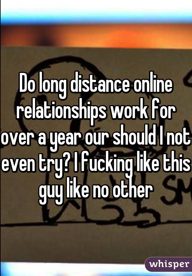 Do long distance online relationships work for over a year our should I not even try? I fucking like this guy like no other