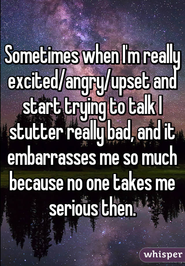 Sometimes when I'm really excited/angry/upset and start trying to talk I stutter really bad, and it embarrasses me so much because no one takes me serious then.