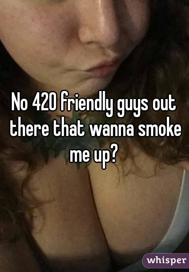 No 420 friendly guys out there that wanna smoke me up? 