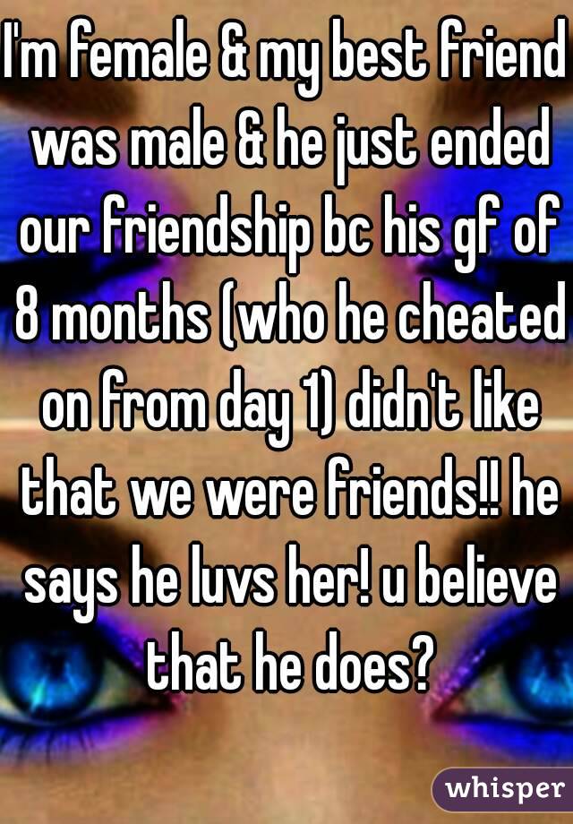 I'm female & my best friend was male & he just ended our friendship bc his gf of 8 months (who he cheated on from day 1) didn't like that we were friends!! he says he luvs her! u believe that he does?