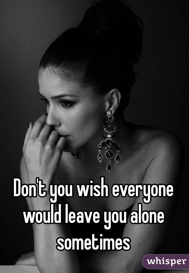 Don't you wish everyone would leave you alone sometimes 