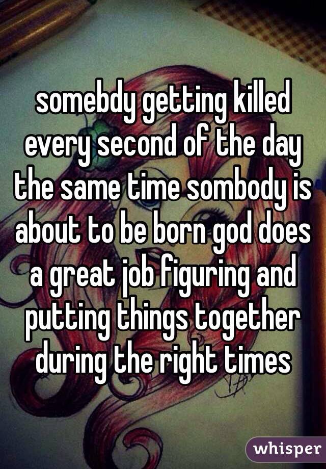 somebdy getting killed every second of the day the same time sombody is about to be born god does a great job figuring and putting things together during the right times