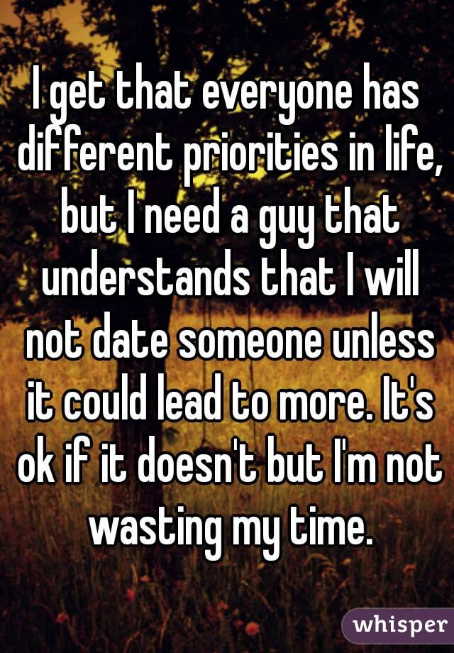 I get that everyone has different priorities in life, but I need a guy that understands that I will not date someone unless it could lead to more. It's ok if it doesn't but I'm not wasting my time.