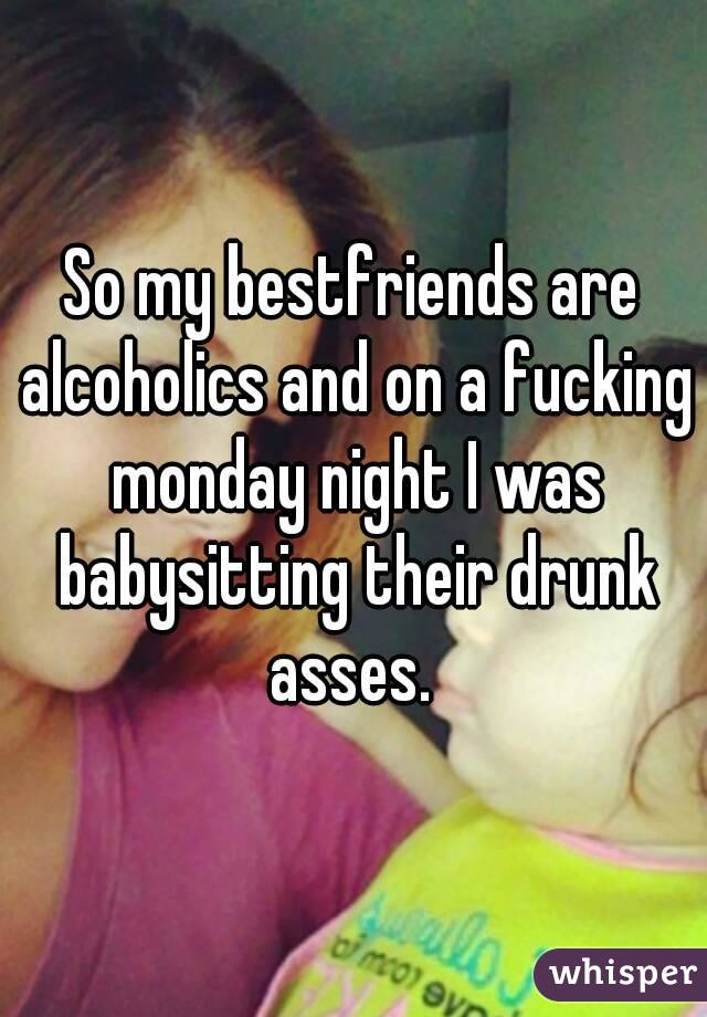 So my bestfriends are alcoholics and on a fucking monday night I was babysitting their drunk asses. 