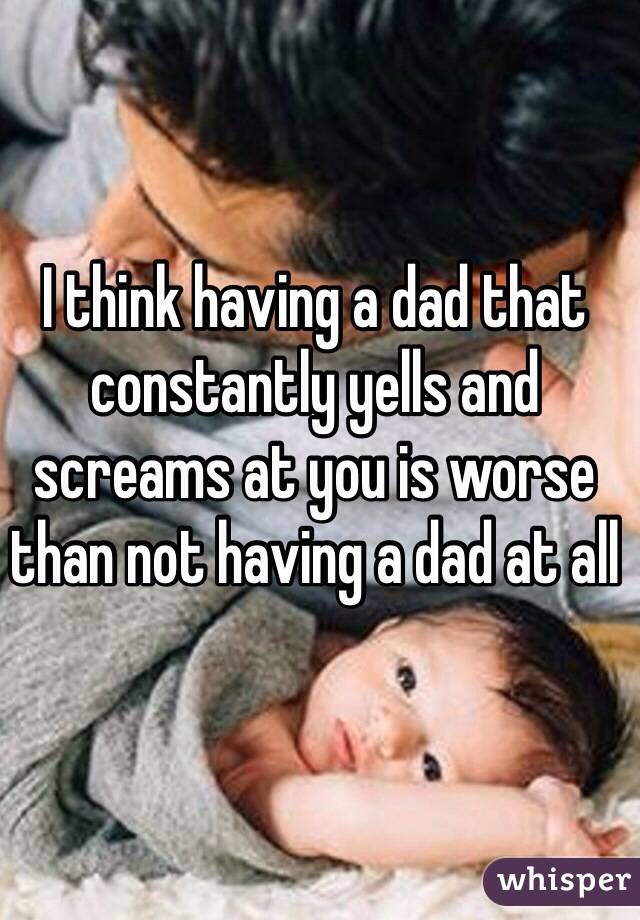 I think having a dad that constantly yells and screams at you is worse than not having a dad at all