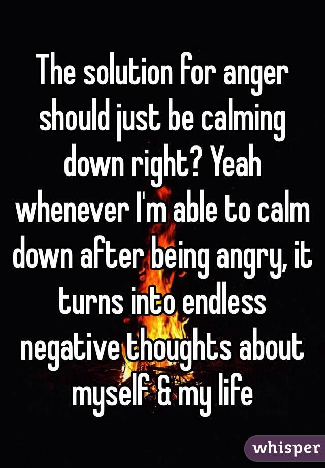 The solution for anger should just be calming down right? Yeah whenever I'm able to calm down after being angry, it turns into endless negative thoughts about myself & my life