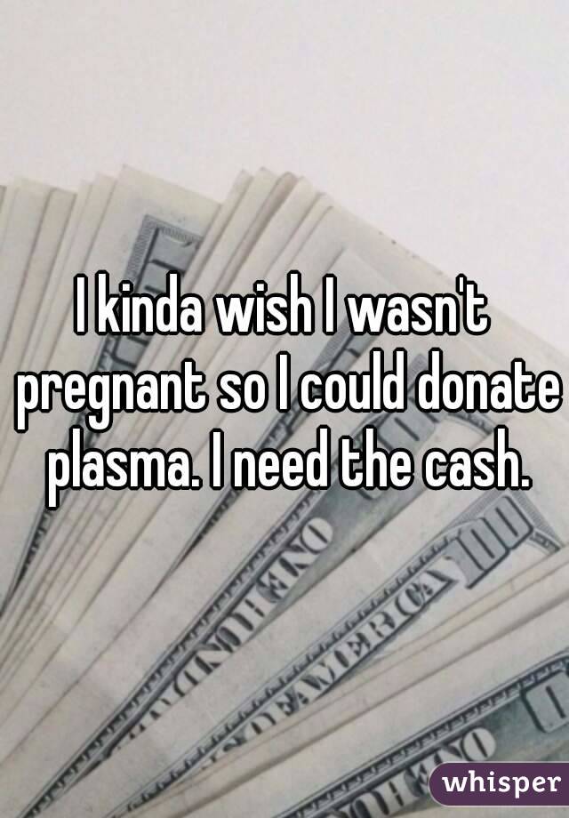 I kinda wish I wasn't pregnant so I could donate plasma. I need the cash.