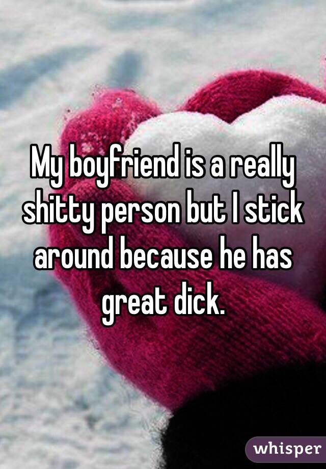 My boyfriend is a really shitty person but I stick around because he has great dick. 