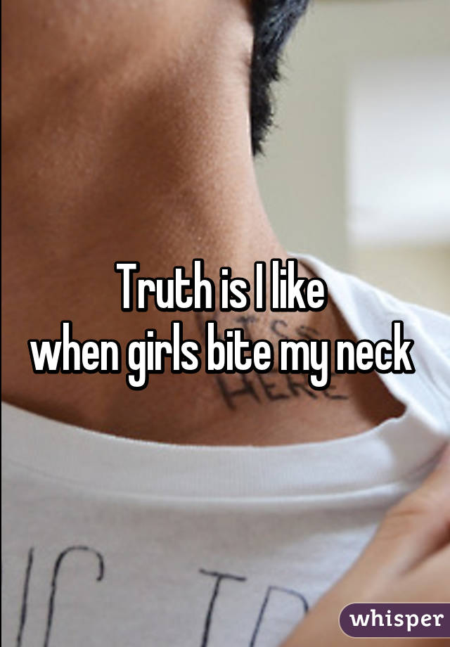 Truth is I like 
when girls bite my neck 