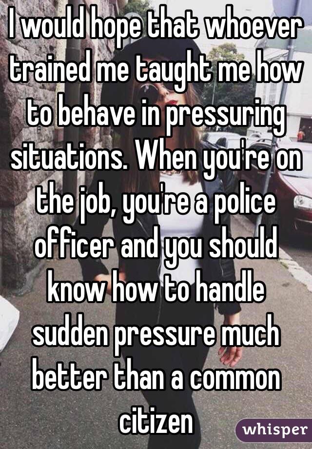 I would hope that whoever trained me taught me how to behave in pressuring situations. When you're on the job, you're a police officer and you should know how to handle sudden pressure much better than a common citizen