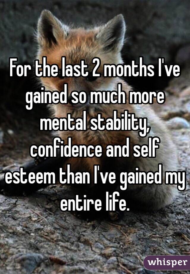 For the last 2 months I've gained so much more mental stability, confidence and self esteem than I've gained my entire life.