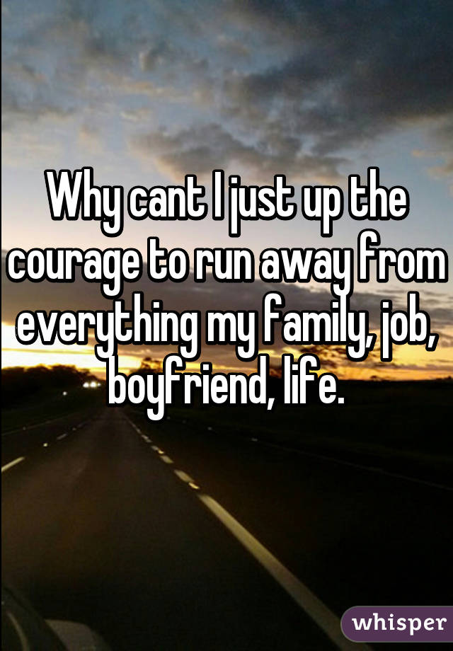 Why cant I just up the courage to run away from everything my family, job, boyfriend, life.
