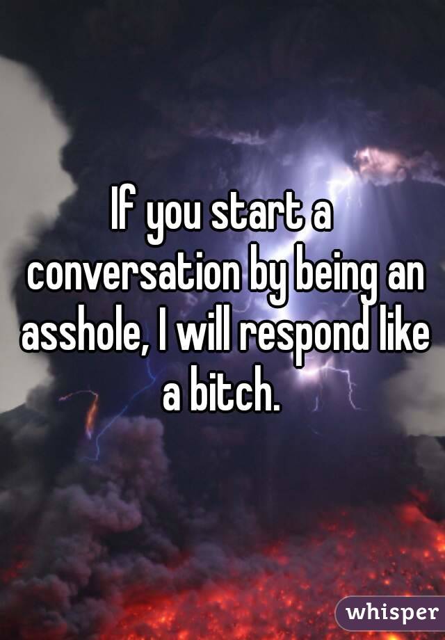 If you start a conversation by being an asshole, I will respond like a bitch. 