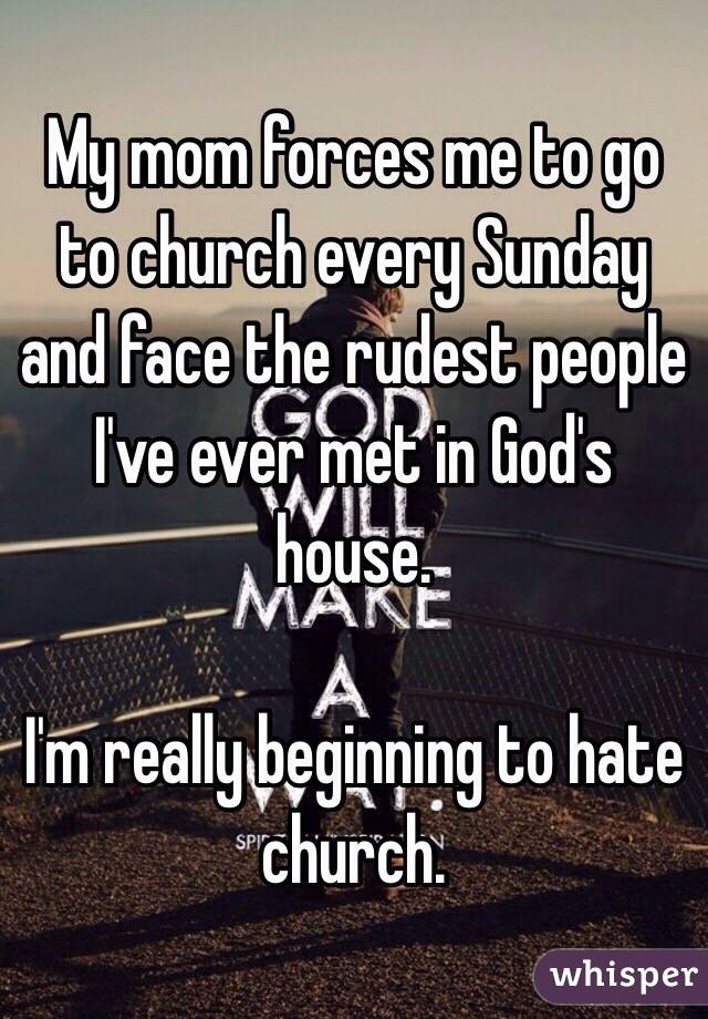 My mom forces me to go to church every Sunday and face the rudest people I've ever met in God's house. 

I'm really beginning to hate church. 