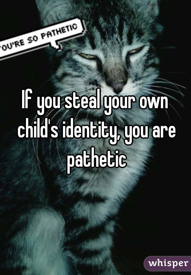 If you steal your own child's identity, you are pathetic