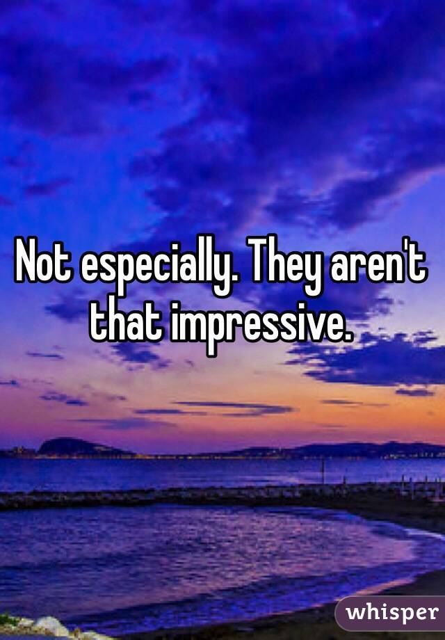 Not especially. They aren't that impressive. 