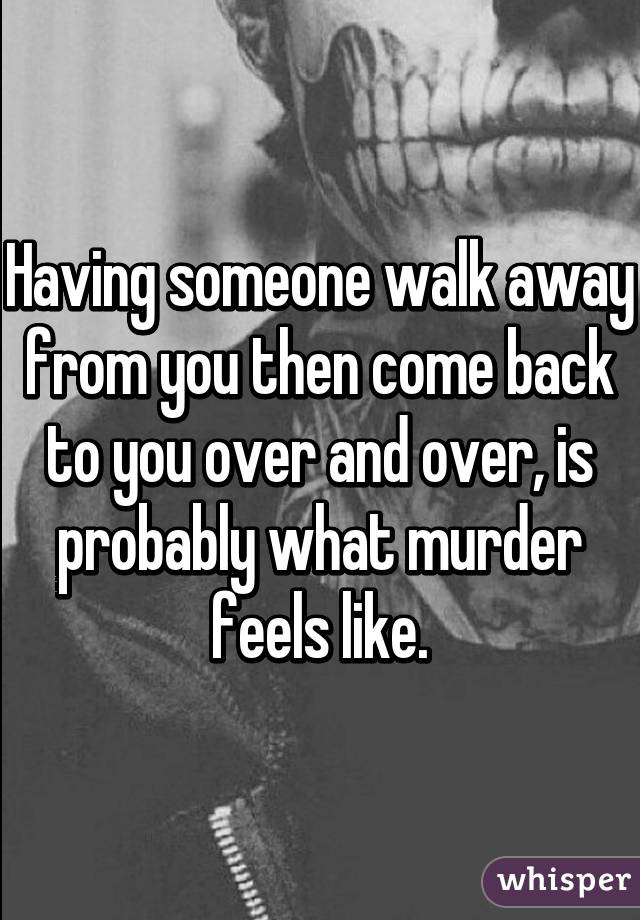 Having someone walk away from you then come back to you over and over, is probably what murder feels like.