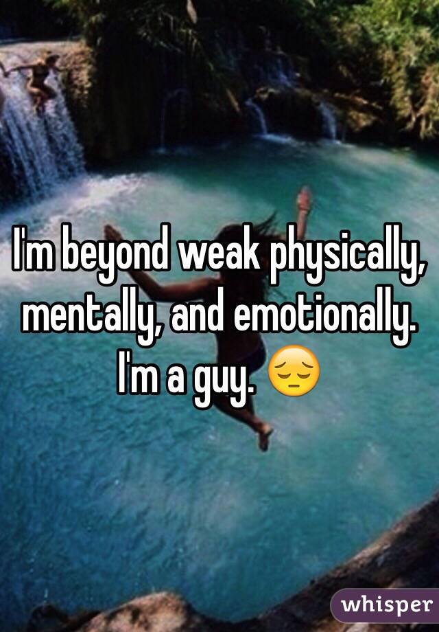 I'm beyond weak physically, mentally, and emotionally. I'm a guy. 😔