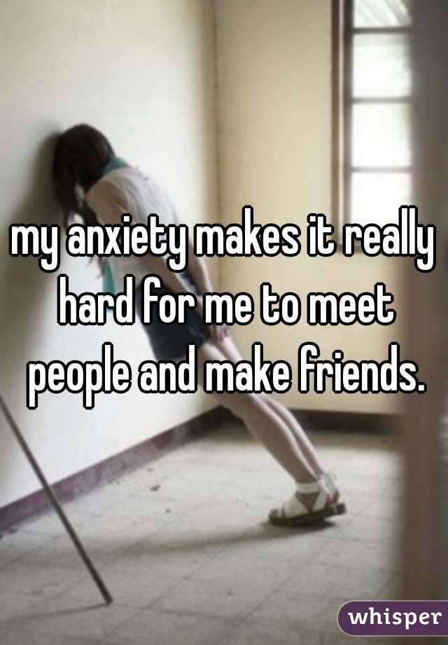 my anxiety makes it really hard for me to meet people and make friends.