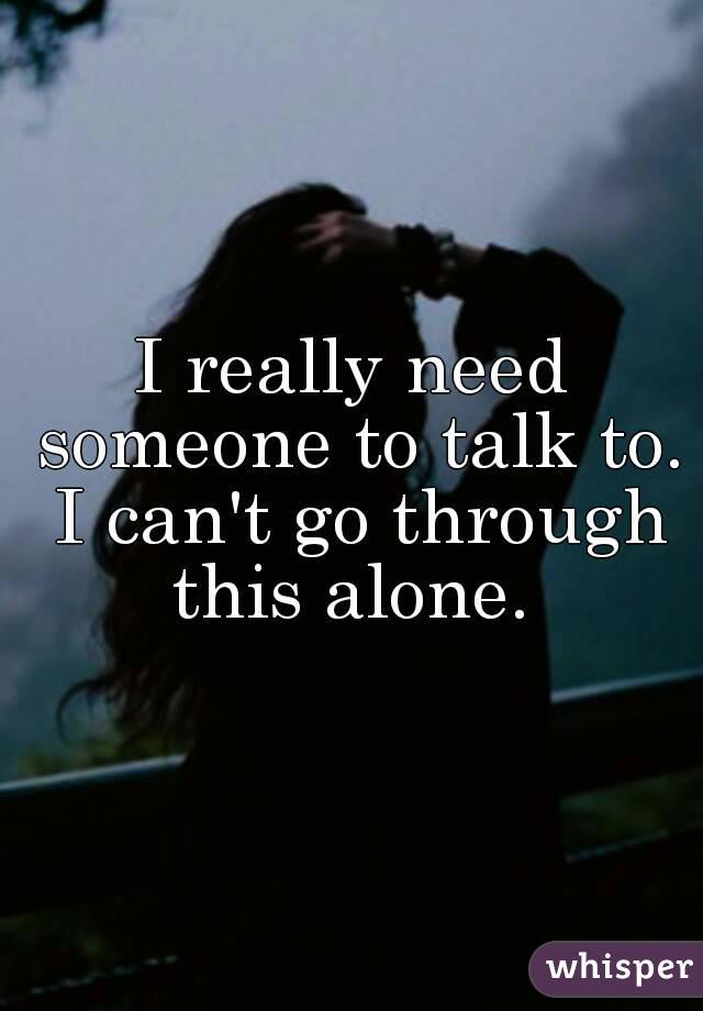 I really need someone to talk to. I can't go through this alone. 