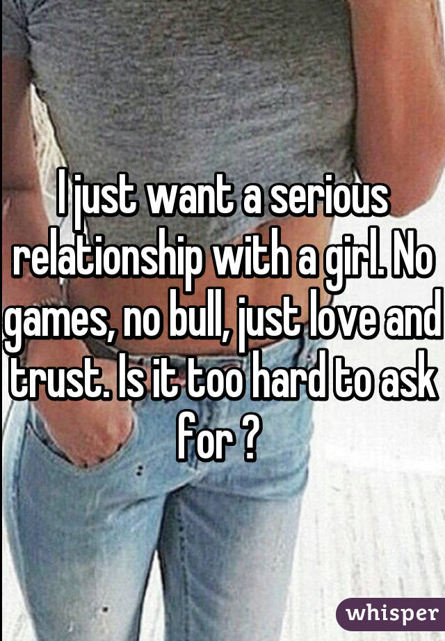 I just want a serious relationship with a girl. No games, no bull, just love and trust. Is it too hard to ask for ? 