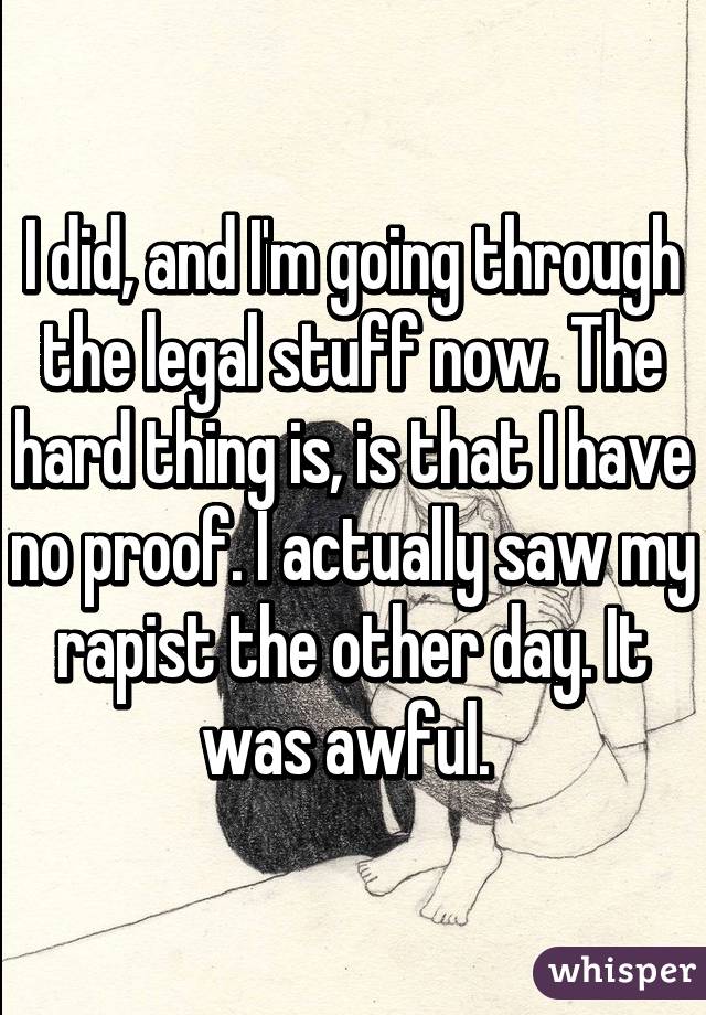 I did, and I'm going through the legal stuff now. The hard thing is, is that I have no proof. I actually saw my rapist the other day. It was awful. 