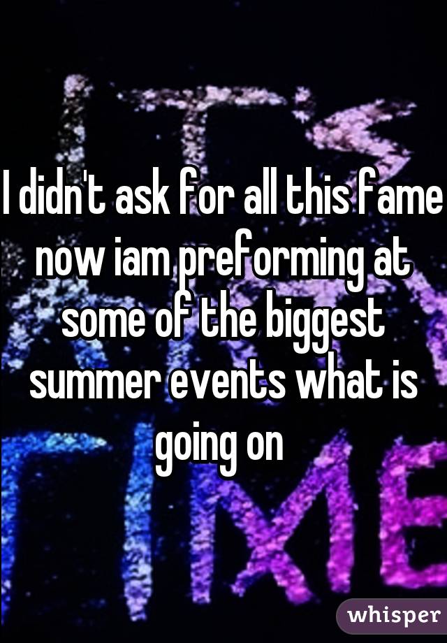 I didn't ask for all this fame now iam preforming at some of the biggest summer events what is going on 