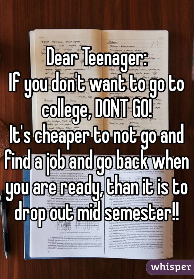 Dear Teenager:
If you don't want to go to college, DONT GO!
It's cheaper to not go and find a job and go back when you are ready, than it is to drop out mid semester!! 