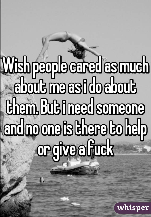 Wish people cared as much about me as i do about them. But i need someone and no one is there to help or give a fuck