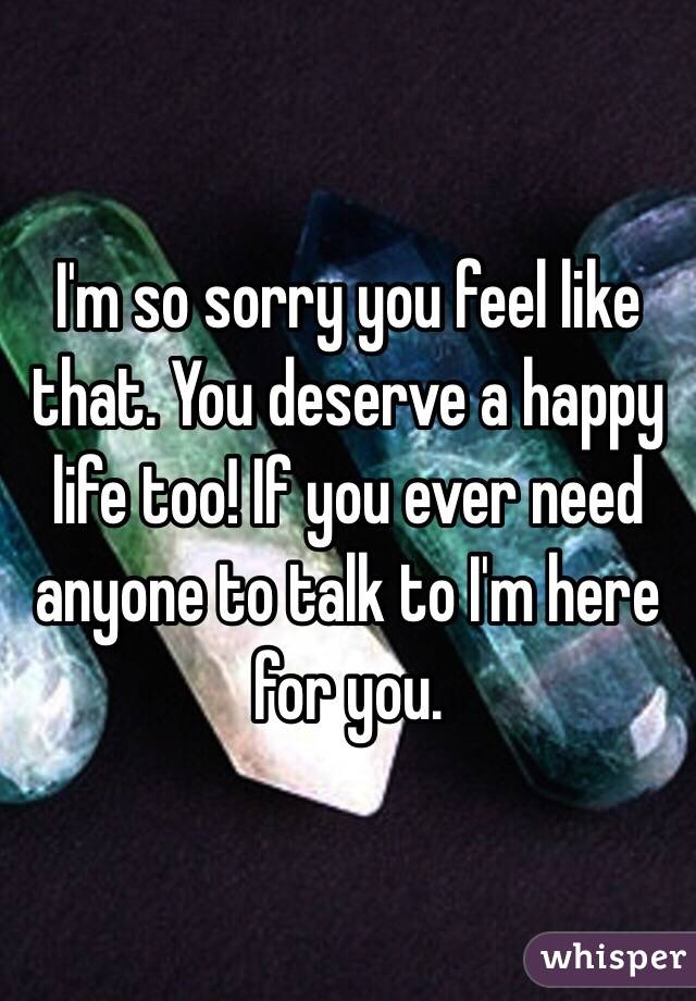 I'm so sorry you feel like that. You deserve a happy life too! If you ever need anyone to talk to I'm here for you. 