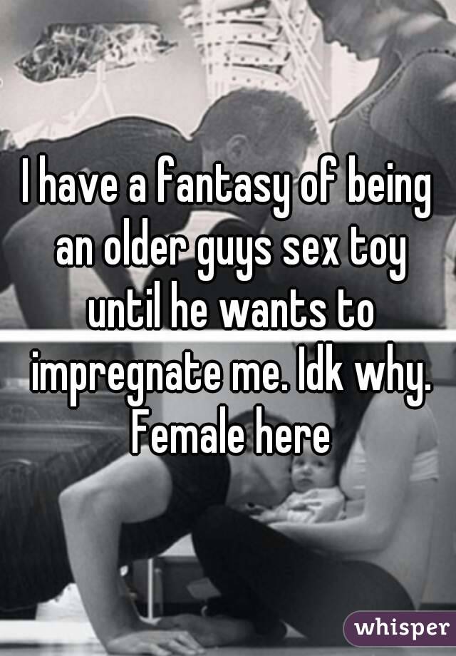 I have a fantasy of being an older guys sex toy until he wants to impregnate me. Idk why. Female here