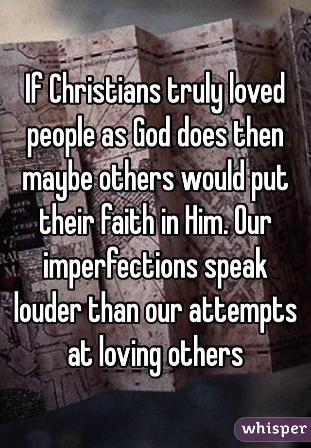 If Christians truly loved people as God does then maybe others would put their faith in Him. Our imperfections speak louder than our attempts at loving others