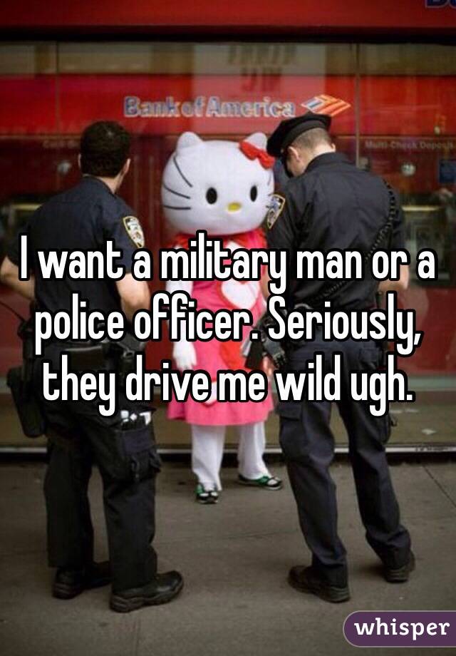 I want a military man or a police officer. Seriously, they drive me wild ugh. 