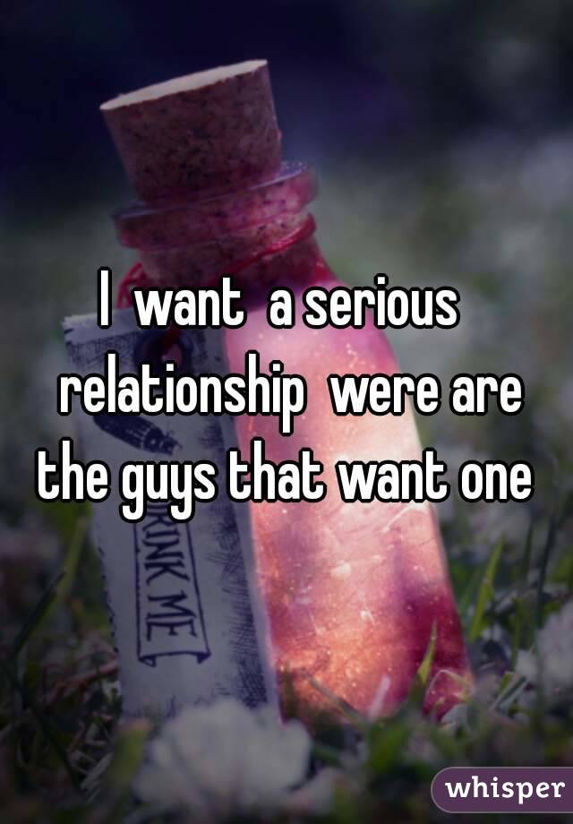 I  want  a serious  relationship  were are the guys that want one 