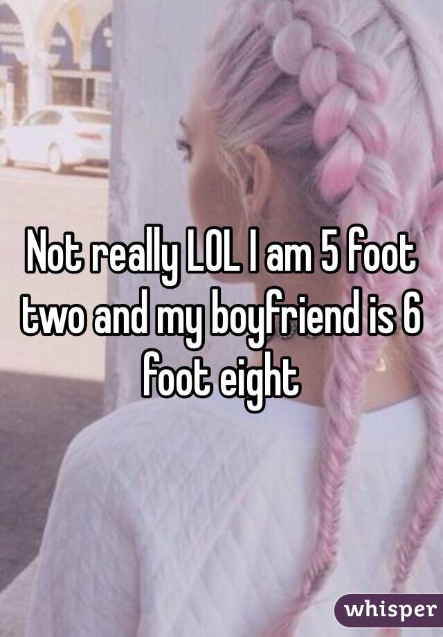 Not really LOL I am 5 foot two and my boyfriend is 6 foot eight