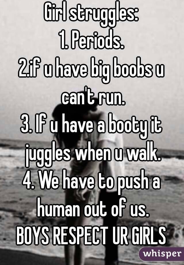 Girl struggles:
1. Periods.
2.if u have big boobs u can't run.
3. If u have a booty it juggles when u walk.
4. We have to push a human out of us.
BOYS RESPECT UR GIRLS