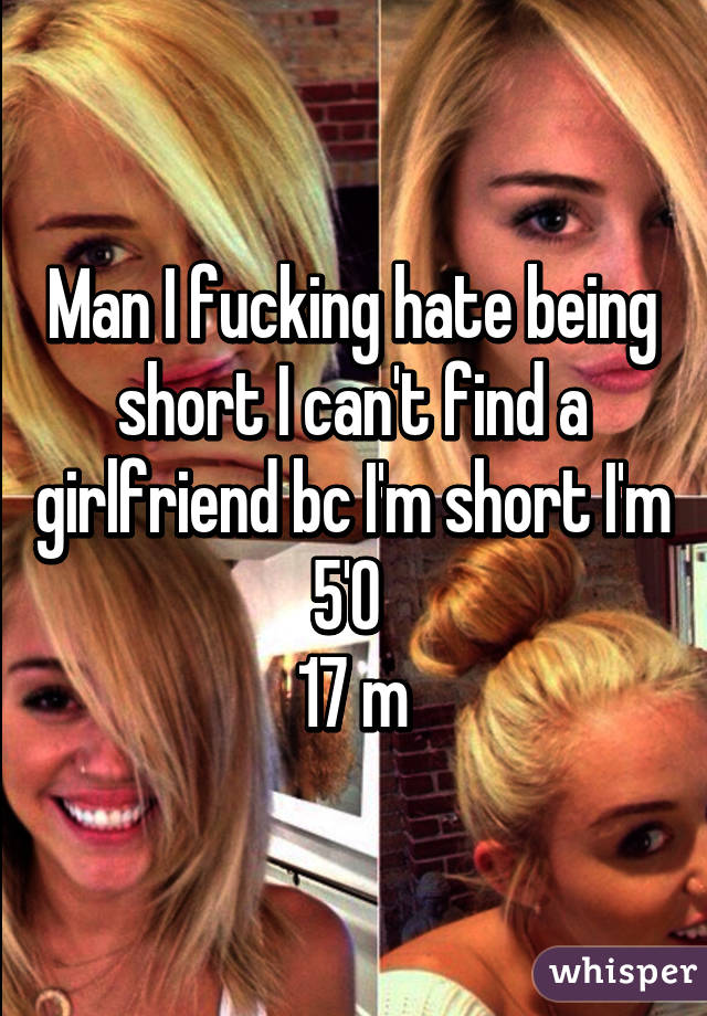 Man I fucking hate being short I can't find a girlfriend bc I'm short I'm 5'0 
17 m