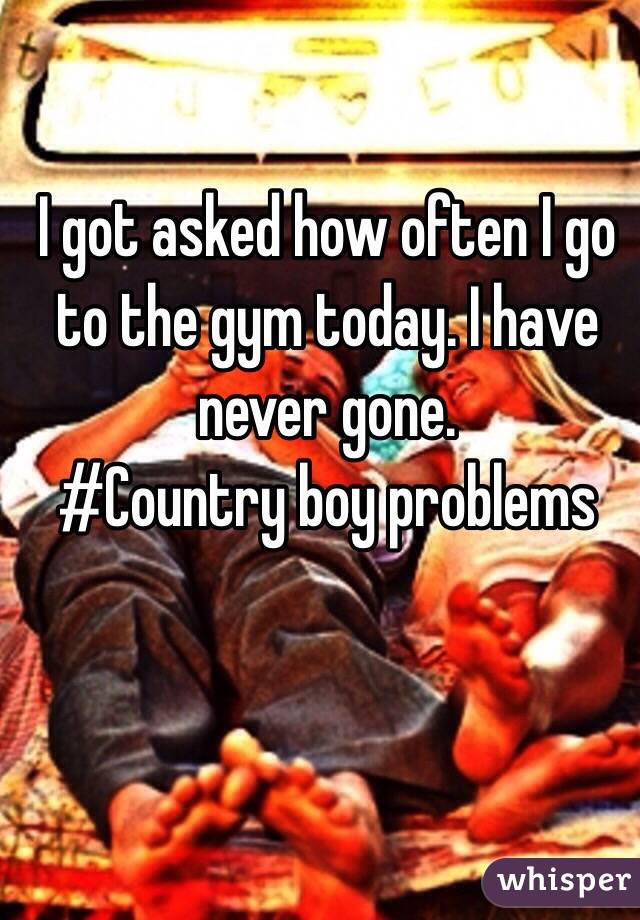 I got asked how often I go to the gym today. I have never gone. 
#Country boy problems 